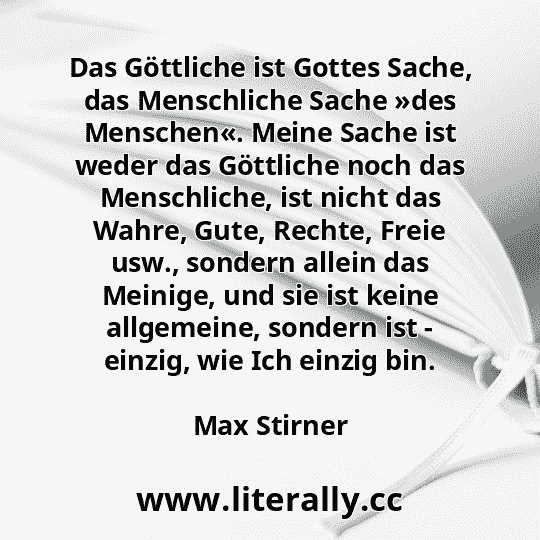 Das Göttliche ist Gottes Sache, das Menschliche Sache »des Menschen«. Meine Sache ist weder das Göttliche noch das Menschliche, ist nicht das Wahre, Gute, Rechte, Freie usw., sondern allein das Meinige, und sie ist keine allgemeine, sondern ist - einzig, wie Ich einzig bin.
Max Stirner
